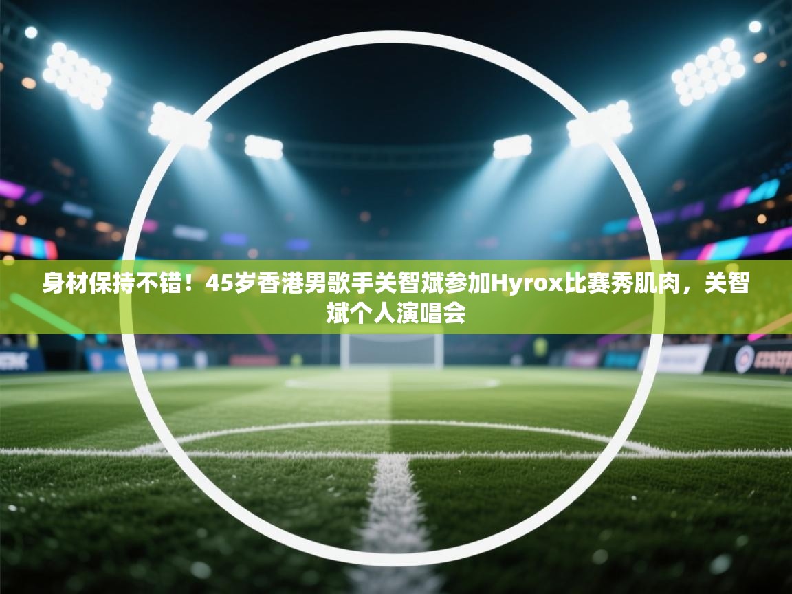 云开体育app网页版入口-身材保持不错！45岁香港男歌手关智斌参加Hyrox比赛秀肌肉，关智斌个人演唱会  第3张
