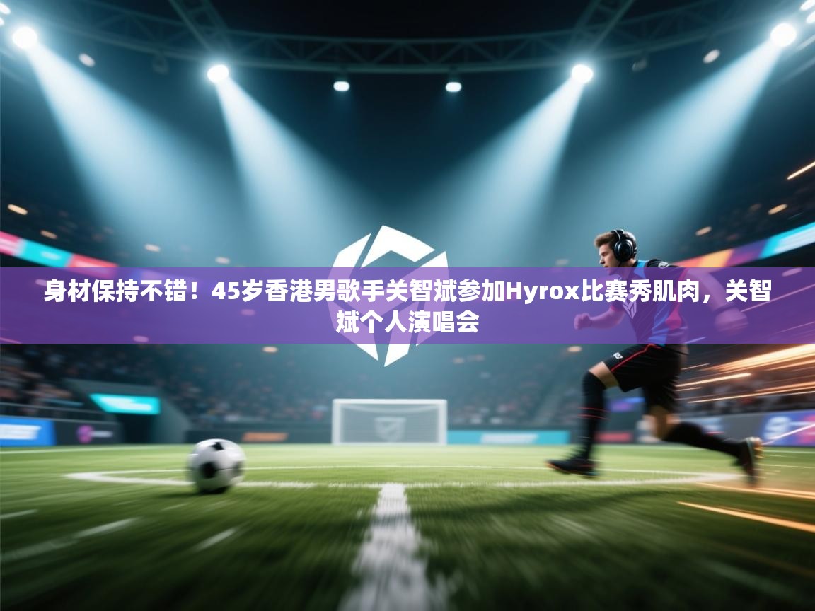 云开体育app网页版入口-身材保持不错！45岁香港男歌手关智斌参加Hyrox比赛秀肌肉，关智斌个人演唱会  第2张