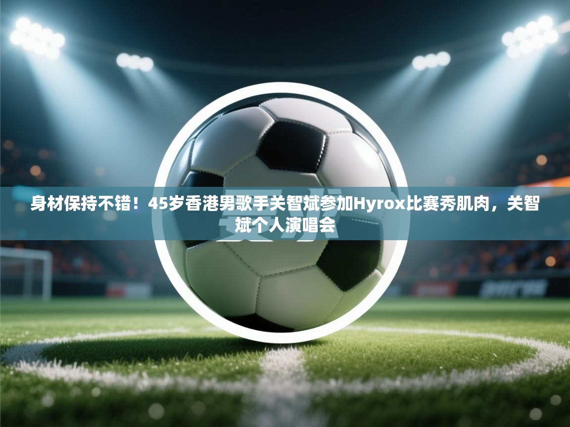 云开体育app网页版入口-身材保持不错！45岁香港男歌手关智斌参加Hyrox比赛秀肌肉，关智斌个人演唱会  第4张