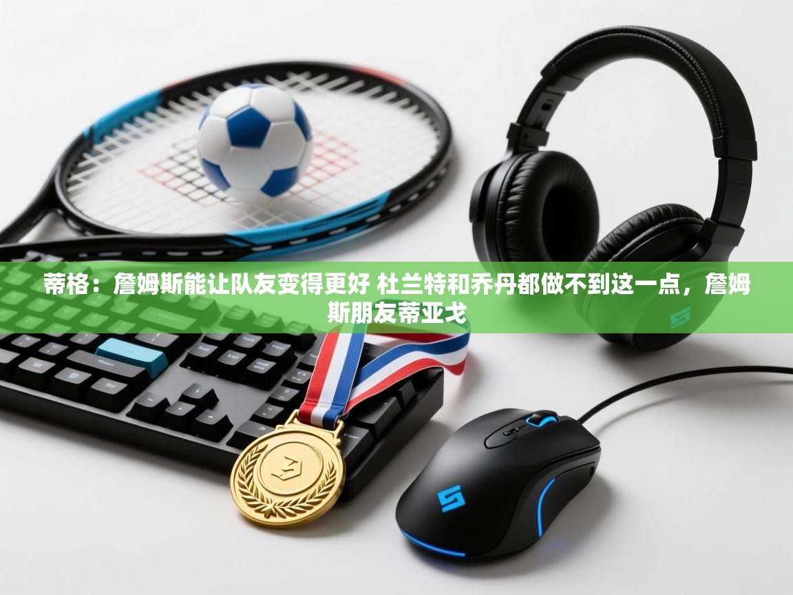 开云体育app评价-蒂格：詹姆斯能让队友变得更好 杜兰特和乔丹都做不到这一点，詹姆斯朋友蒂亚戈  第4张