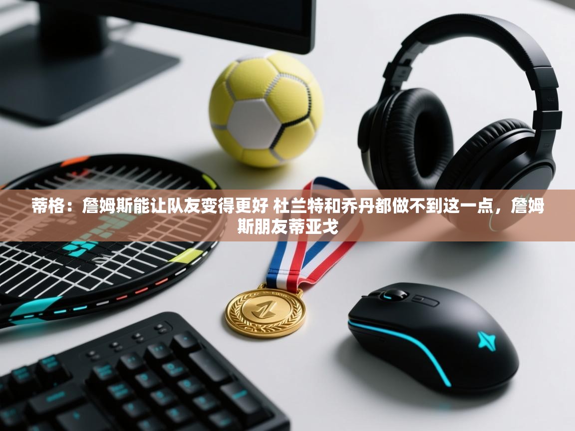 开云体育app评价-蒂格：詹姆斯能让队友变得更好 杜兰特和乔丹都做不到这一点，詹姆斯朋友蒂亚戈  第3张