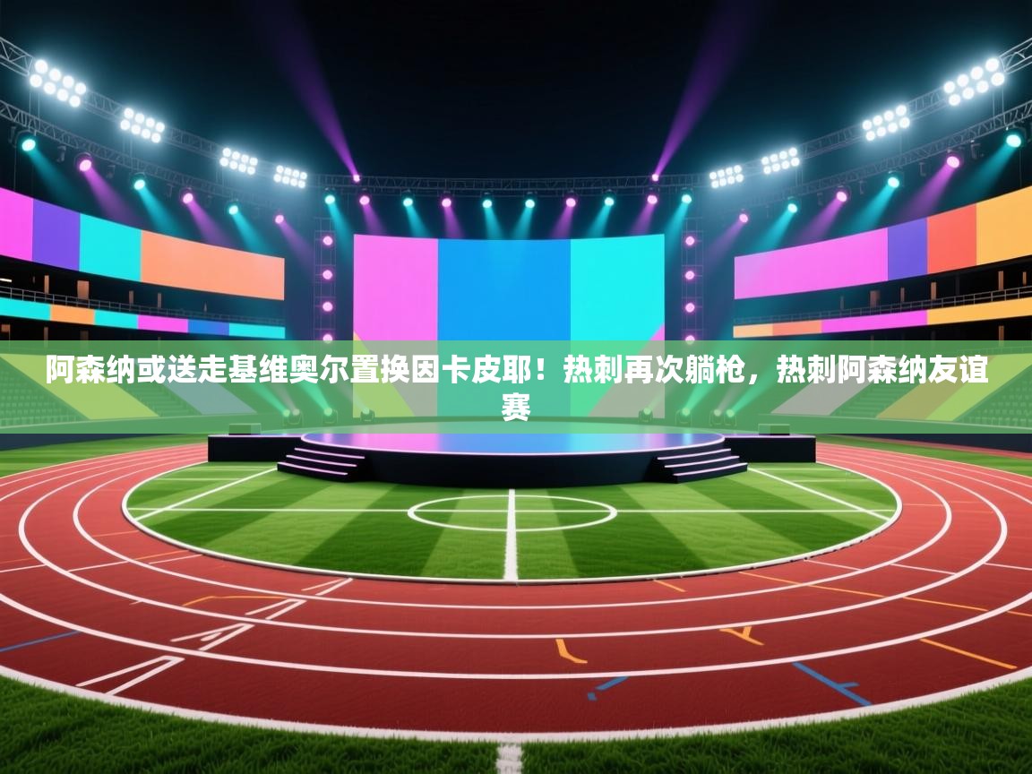 开云kaiyun体育app入口下载官网-阿森纳或送走基维奥尔置换因卡皮耶!热刺再次躺枪,热刺阿森纳友谊赛 第2张