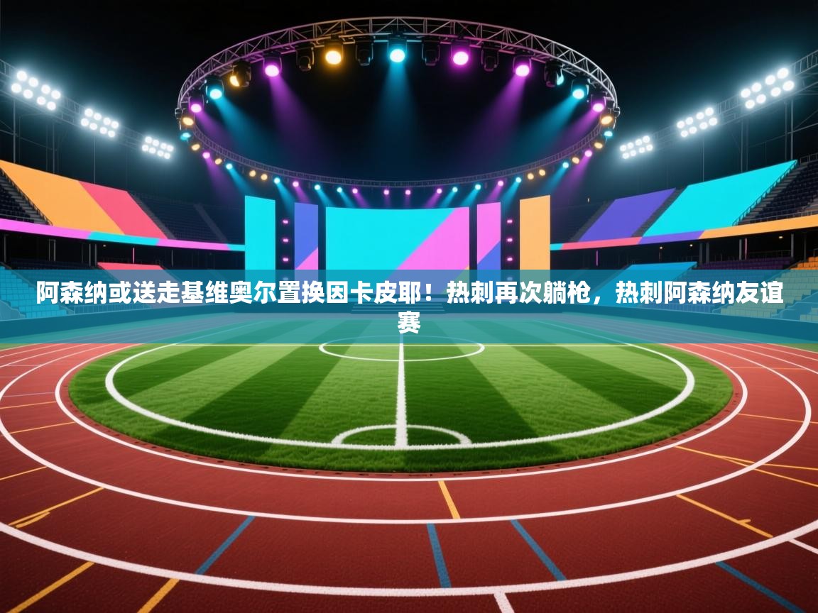 开云kaiyun体育app入口下载官网-阿森纳或送走基维奥尔置换因卡皮耶!热刺再次躺枪,热刺阿森纳友谊赛 第3张