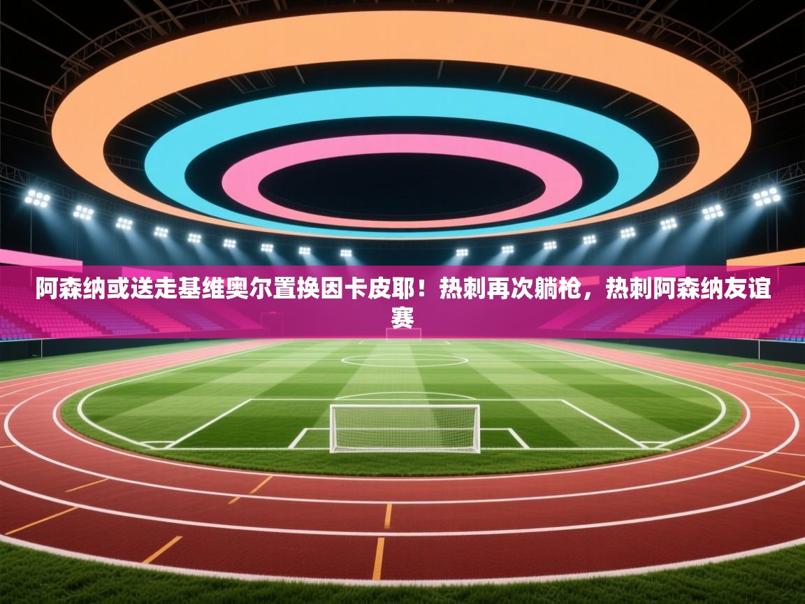 开云kaiyun体育app入口下载官网-阿森纳或送走基维奥尔置换因卡皮耶!热刺再次躺枪,热刺阿森纳友谊赛 第4张