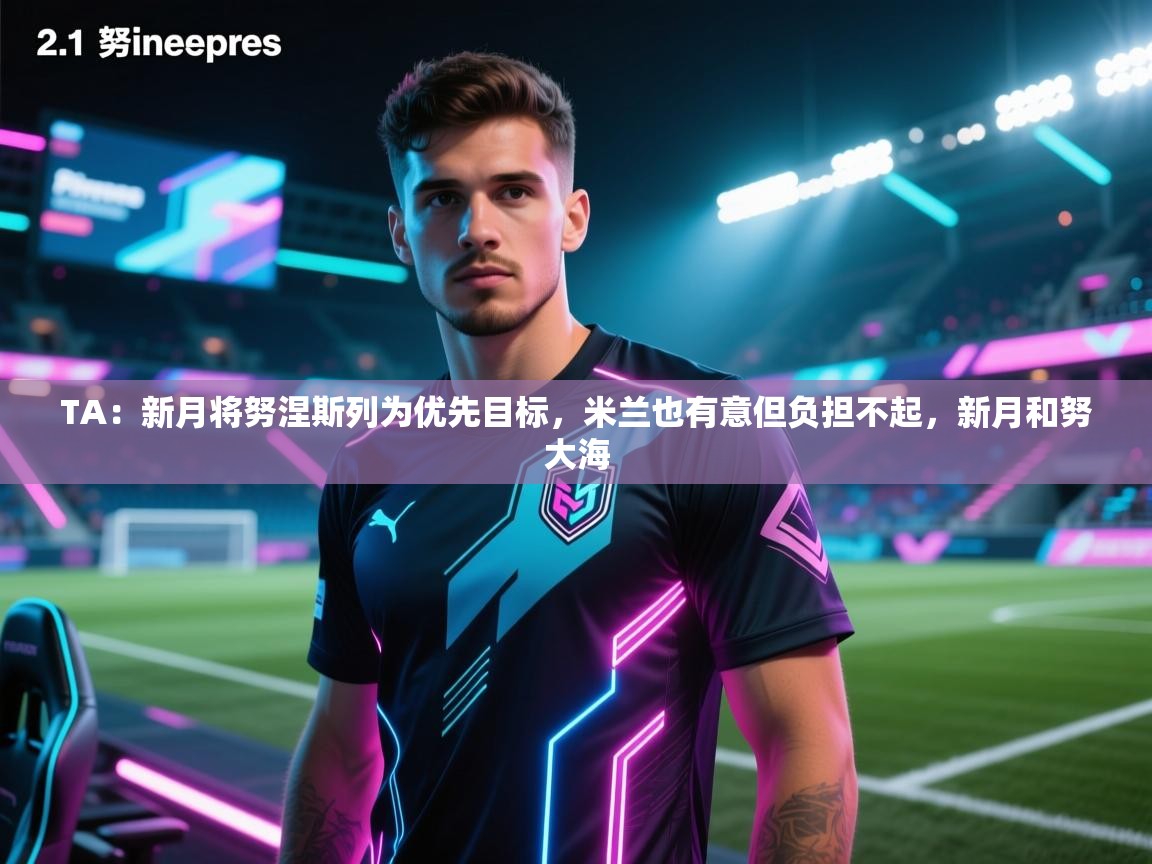 开云体育多语言中文版-TA:新月将努涅斯列为优先目标,米兰也有意但负担不起,新月和努大海 第3张