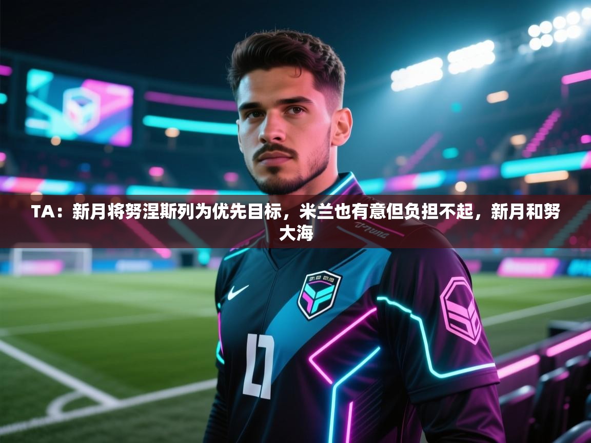 开云体育多语言中文版-TA:新月将努涅斯列为优先目标,米兰也有意但负担不起,新月和努大海 第4张